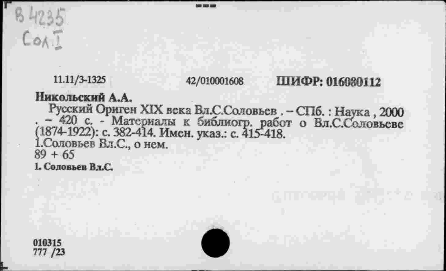 ﻿8 №5 Сол I
11.11/3-1325	42/010001608 ШИФР: 016080112
Никольский А.А.
Русский Ориген XIX века Вл.С.Соловьев . - СПб.: Наука, 2000 ' Материалы к библиогр. работ о Вл.С.Соловьеве (1874-1922): с. 382-414. Имен, указ.: с. 415^418.
1.Соловьев Вл.С., о нем.
89 + 65
1. Соловьев В.ъС.
010315
777 /23